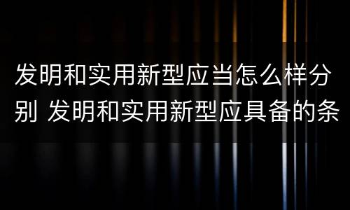 发明和实用新型应当怎么样分别 发明和实用新型应具备的条件