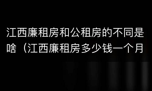 江西廉租房和公租房的不同是啥（江西廉租房多少钱一个月）