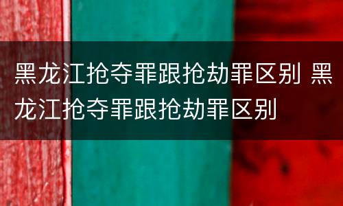 黑龙江抢夺罪跟抢劫罪区别 黑龙江抢夺罪跟抢劫罪区别