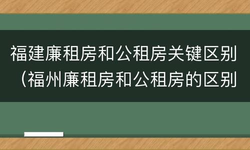 福建廉租房和公租房关键区别（福州廉租房和公租房的区别）