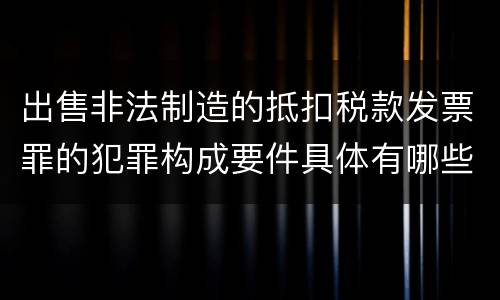 出售非法制造的抵扣税款发票罪的犯罪构成要件具体有哪些