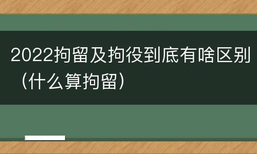 2022拘留及拘役到底有啥区别（什么算拘留）