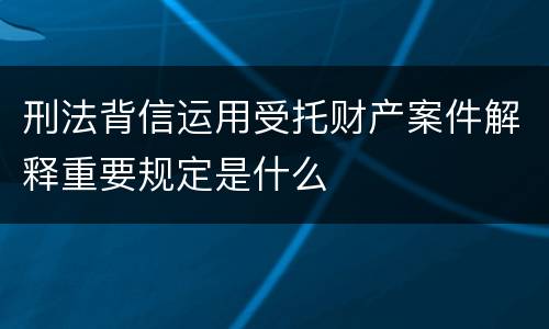 刑法背信运用受托财产案件解释重要规定是什么