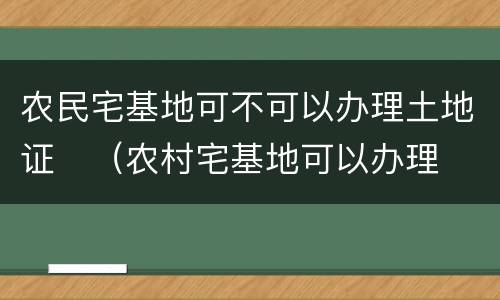 农民宅基地可不可以办理土地证	（农村宅基地可以办理土地证吗）