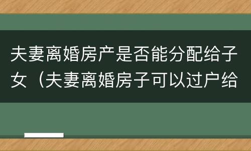 夫妻离婚房产是否能分配给子女（夫妻离婚房子可以过户给父母吗）