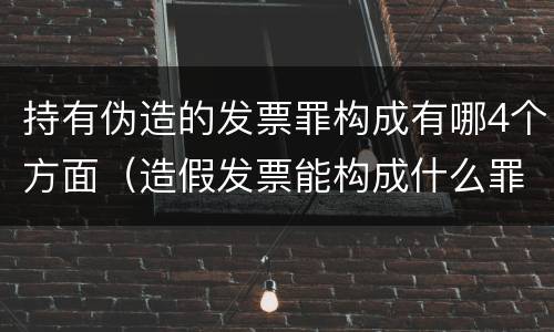 持有伪造的发票罪构成有哪4个方面（造假发票能构成什么罪）