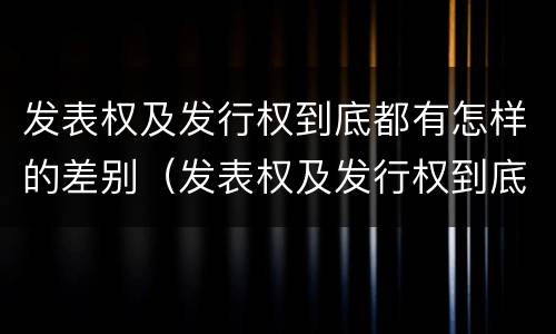 发表权及发行权到底都有怎样的差别（发表权及发行权到底都有怎样的差别和区别）