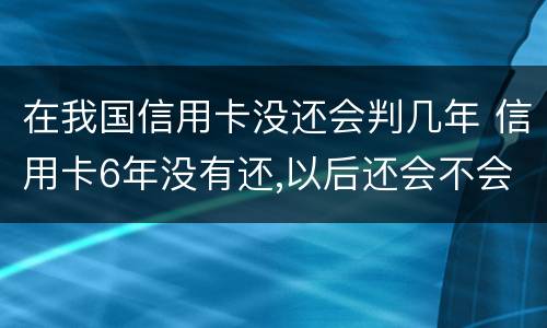 在我国信用卡没还会判几年 信用卡6年没有还,以后还会不会坐牢