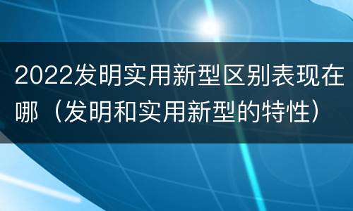 2022发明实用新型区别表现在哪（发明和实用新型的特性）