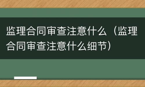 监理合同审查注意什么（监理合同审查注意什么细节）