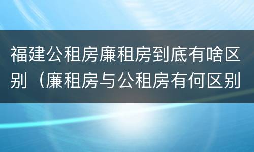 福建公租房廉租房到底有啥区别（廉租房与公租房有何区别）