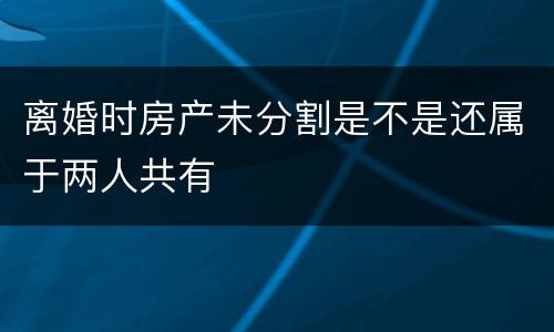 离婚时房产未分割是不是还属于两人共有