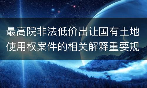 最高院非法低价出让国有土地使用权案件的相关解释重要规定有哪些