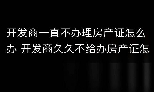 开发商一直不办理房产证怎么办 开发商久久不给办房产证怎么办