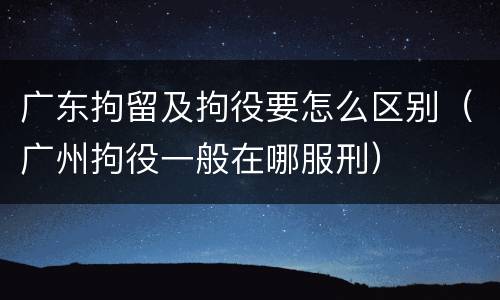 广东拘留及拘役要怎么区别（广州拘役一般在哪服刑）