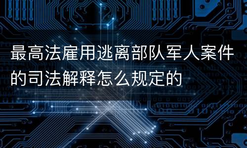 最高法雇用逃离部队军人案件的司法解释怎么规定的