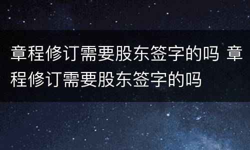 章程修订需要股东签字的吗 章程修订需要股东签字的吗