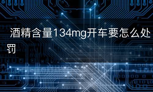  酒精含量134mg开车要怎么处罚