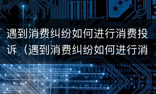 遇到消费纠纷如何进行消费投诉（遇到消费纠纷如何进行消费投诉呢）