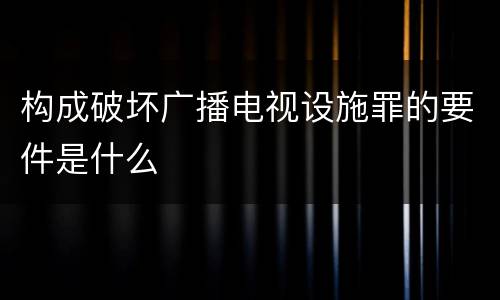 构成破坏广播电视设施罪的要件是什么