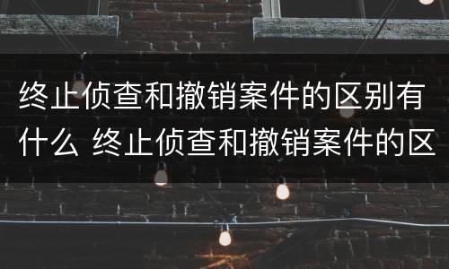 终止侦查和撤销案件的区别有什么 终止侦查和撤销案件的区别有什么不同