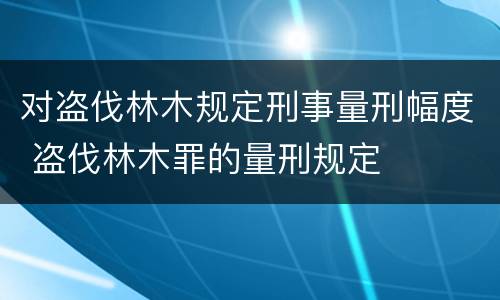 对盗伐林木规定刑事量刑幅度 盗伐林木罪的量刑规定