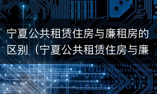 宁夏公共租赁住房与廉租房的区别（宁夏公共租赁住房与廉租房的区别在哪）