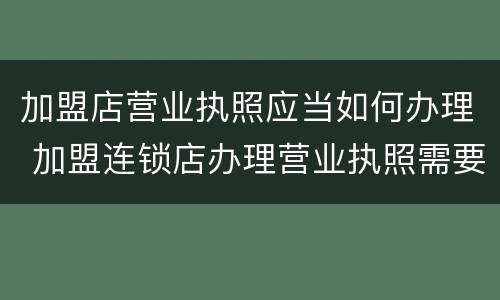 加盟店营业执照应当如何办理 加盟连锁店办理营业执照需要什么