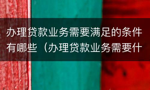 办理贷款业务需要满足的条件有哪些（办理贷款业务需要什么）