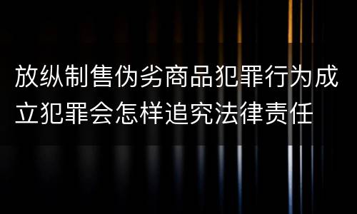 放纵制售伪劣商品犯罪行为成立犯罪会怎样追究法律责任