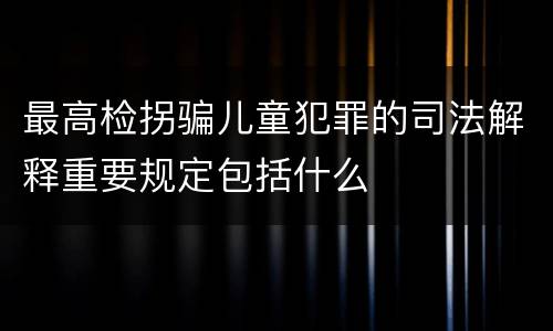 最高检拐骗儿童犯罪的司法解释重要规定包括什么