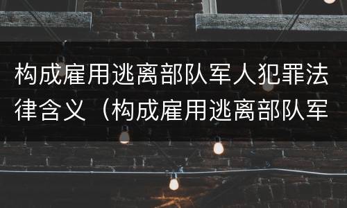 构成雇用逃离部队军人犯罪法律含义（构成雇用逃离部队军人犯罪法律含义是什么）