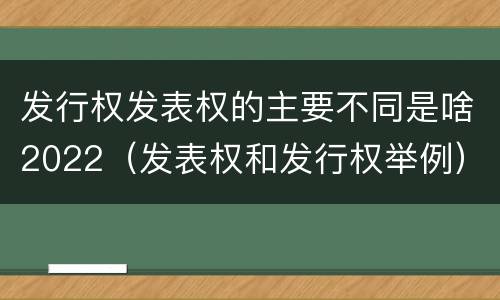 发行权发表权的主要不同是啥2022（发表权和发行权举例）