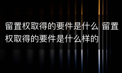 留置权取得的要件是什么 留置权取得的要件是什么样的