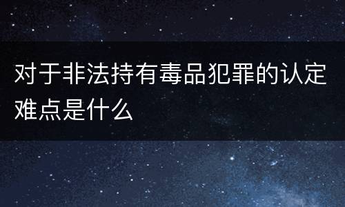 对于非法持有毒品犯罪的认定难点是什么