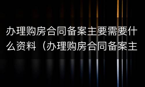 办理购房合同备案主要需要什么资料（办理购房合同备案主要需要什么资料和手续）