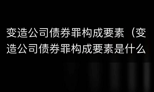 变造公司债券罪构成要素（变造公司债券罪构成要素是什么）