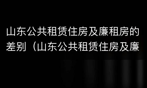 山东公共租赁住房及廉租房的差别（山东公共租赁住房及廉租房的差别在哪）