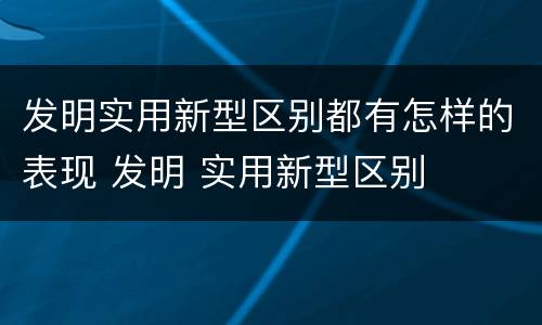 发明实用新型区别都有怎样的表现 发明 实用新型区别