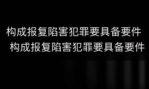 构成报复陷害犯罪要具备要件 构成报复陷害犯罪要具备要件的条件