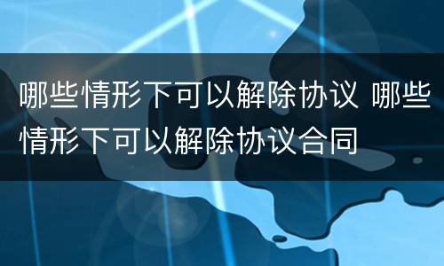 哪些情形下可以解除协议 哪些情形下可以解除协议合同