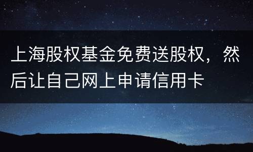 上海股权基金免费送股权，然后让自己网上申请信用卡