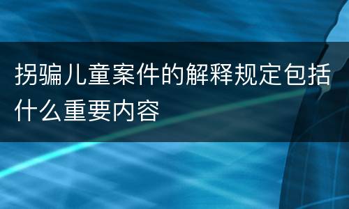 拐骗儿童案件的解释规定包括什么重要内容