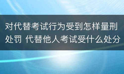 对代替考试行为受到怎样量刑处罚 代替他人考试受什么处分