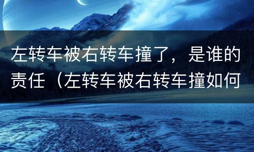 左转车被右转车撞了，是谁的责任（左转车被右转车撞如何判责）