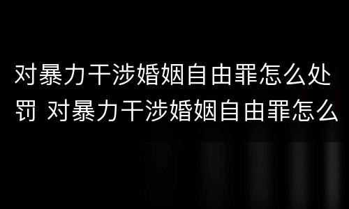 对暴力干涉婚姻自由罪怎么处罚 对暴力干涉婚姻自由罪怎么处罚的