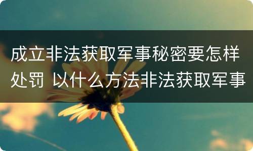 成立非法获取军事秘密要怎样处罚 以什么方法非法获取军事秘密的构成非法获取军事秘密罪