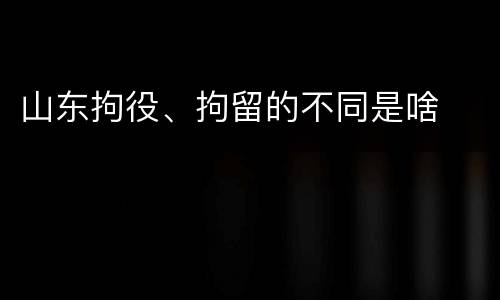 山东拘役、拘留的不同是啥