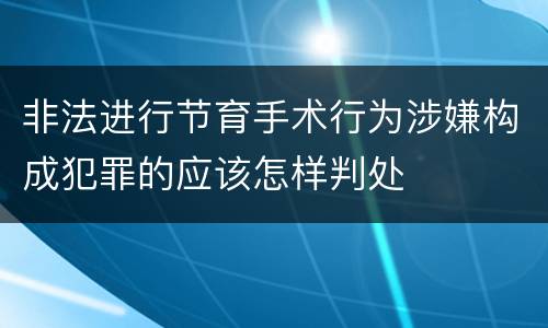 非法进行节育手术行为涉嫌构成犯罪的应该怎样判处