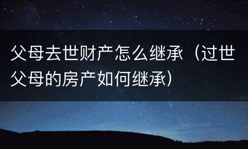 父母去世财产怎么继承（过世父母的房产如何继承）